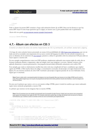 Tu mejor ayuda para aprender a hacer webs
                                                                                                                       www.desarrolloweb.com

       </div>
     </div>


   </body>
</html>

Todo va dentro de nuestro DIV container y luego cada animación dentro de un DIV. Otra cosa ha destacar es que hay
tantos DIV hojas f1 como hojas queremos que se caigan, en nuestro caso 2, pero podría haber más si quisiéramos.
Ahora sólo nos queda ver nuevamente nuestro ejemplo funcionando.

Artículo por   Sara Alvarez




4.7.- Álbum con efectos en CSS 3
Creamos un álbum de fotos con estilos impactantes de CSS 3 y animación, sin utilizar Javascript o jQuery.

A lo largo de varios artículos hemos presentado un avance de las posibilidades de CSS 3 para crear animaciones. que son sin
duda una de las novedades más impactantes de esa nueva versión del lenguaje de estilos. En este artículo avanzamos un
poco en dinámica de los anteriores de este manual y pasamos a utilizar lo aprendido sobre las animaciones CSS para darle un
mejor aspecto a nuestra web.
En este ejemplo comprobaremos como con CSS3 podemos, simplemente aplicando unas cuantas reglas de estilo, dar un
formato totalmente distinto e impactante a algo tan simple como unas imágenes y un texto. Además, veremos cómo
aplicarle dinamismo a nuestra presentación y una pequeña interactividad, definiendo unicamente unos estilos CSS.
Este ejemplo, que veréis es relativamente sencillo, hace años sería muy complicado de hacer y tendríamos que emplear
(aparte de HTML y CSS) muchas líneas de código y conocimientos avanzados de Javascript o de algún framework como
jQuery. Es una muestra excelente de cómo CSS 3 sustituirá a Javascript en algunas parcelas de sus usos habituales. Estoy
segura que os encantará.

      Nota: Vamos a darle estilo a una pequeña galería de imágenes con unas fotografías fijas, que tenemos en un código HTML que he escrito a
      mano. Pero podéis imaginar que, con un poco de programación del lado del servidor, podemos hacerla más dinámica y sacar las imágenes de
      una base de datos.


En este caso lo primero que vamos a ver va a ser nuestro código HTML, para ir viendo los cambios que vamos realizando
según vamos metiendo propiedades a nuestro CSS.
Lo primero que tenemos son las imágenes fijas en nuestro HTML.

      Nota: Aviso de antemano que este ejemplo está preparado para el navegador Google Chrome o Safari, pero que pronto otros navegadores
      serán capaces de interpretar estas reglas de CSS 3. No obstante, habrá que cambiar algo el código del ejemplo, para incorporar las etiquetas
      CSS definitivas que se definan cuando el estándar termine de estar recomendado para implementación.

<!DOCTYPE HTML PUBLIC "-//W3C//DTD HTML 4.01 Transitional//EN">

<html>
<head>
   <title>Álbum de fotos con CSS</title>
   <link rel="stylesheet" href="album.css" type="text/css">
</head>

<body>

    <ul>
       <li><img src="images/mi-gatito.jpg" alt="" border="0"></li>
       <li><img src="images/queso-gema.jpg" alt="" border="0"></li>
       <li><img src="images/atardecer-pescando.jpg" alt="" border="0"></li>



Manual de CSS 3: http://www.desarrolloweb.com/manuales/css3.html                                                                                     48
© Los manuales de DesarrolloWeb.com tienen el copyright de sus autores. No reproducir sin autorización.
 