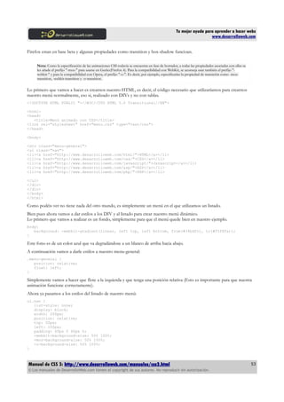 Tu mejor ayuda para aprender a hacer webs
                                                                                                                    www.desarrolloweb.com


Firefox estan en base beta y algunas propiedades como transition y box-shadow funcioan.

     Nota: Como la especificación de las animaciones CSS todavía se encuentra en fase de borrador, a todas las propiedades asociadas con ellas se
     les añade el prefijo "-moz-" para usarse en Gecko(Firefox 4). Para la compatibilidad con WebKit, se aconseja usar también el prefijo "-
     webkit-" y para la compatibilidad con Opera, el prefijo "-o-". Es decir, por ejemplo, especificarías la propiedad de transición como -moz-
     transition, -webkit-transition y -o-transition.


Lo primero que vamos a hacer es crearnos nuestro HTML, es decir, el código necesario que utilizaríamos para crearnos
nuestro menú normalmente, eso si, realizado con DIVs y no con tablas.
<!DOCTYPE HTML PUBLIC "-//W3C//DTD HTML 5.0 Transitional//EN">

<html>
<head>
   <title>Menú animado con CSS</title>
<link rel="stylesheet" href="menu.css" type="text/css">
</head>

<body>

<div class="menu-general">
<ul class="nav">
<li><a href="http://www.desarrolloweb.com/html/">HTML</a></li>
<li><a href="http://www.desarrolloweb.com/css/">CSS</a></li>
<li><a href="http://www.desarrolloweb.com/javascript/">Javascript</a></li>
<li><a href="http://www.desarrolloweb.com/asp/">ASP</a></li>
<li><a href="http://www.desarrolloweb.com/php/">PHP</a></li>

</ul>
</div>
</div>
</body>
</html>

Como podéis ver no tiene nada del otro mundo, es simplemente un menú en el que utilizamos un listado.
Bien pues ahora vamos a dar estilos a los DIV y al listado para crear nuestro menú dinámico.
Lo primero que vamos a realizar es un fondo, simplemente para que el menú quede bien en nuestro ejemplo.
body{
   background: -webkit-gradient(linear, left top, left bottom, from(#34bdfc), to(#f5f8fa));
}

Este fono es de un color azul que va degradándose a un blanco de arriba hacia abajo.
A continuación vamos a darle estilos a nuestro menu-general:
.menu-general {
   position: relative;
   float: left;
}

Simplemente vamos a hacer que flote a la izquierda y que tenga una posición relativa (Esto es importante para que nuestra
animación funcione correctamente).
Ahora ya pasamos a los estilos del listado de nuestro menú:
ul.nav {
   list-style: none;
   display: block;
   width: 200px;
   position: relative;
   top: 50px;
   left: 100px;
   padding: 60px 0 60px 0;
   -webkit-background-size: 50% 100%;
   -moz-background-size: 50% 100%;
   -o-background-size: 50% 100%;
}



Manual de CSS 3: http://www.desarrolloweb.com/manuales/css3.html                                                                                    53
© Los manuales de DesarrolloWeb.com tienen el copyright de sus autores. No reproducir sin autorización.
 