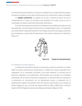 107
Manual de Normas de Bioseguridad y Riesgos Asociados-Fondecyt-CONICYT
suministrado a presión mediante un compresor o botellas de aire comprimido. Estos equipos
se utilizan en trabajos con muy altas concentraciones de contaminante o pobres en oxígeno.
Los equipos autónomos son aquellos en los que el sistema de aporte de aire es
transportado por el usuario. Su utilización está indicada en los casos en que el aire es
irrespirable y se requiere autonomía y libertad de movimientos.
El uso de estos equipos de protección en el laboratorio no es habitual, excepto en casos
muy especiales, como el trabajo en laboratorios con riesgo biológico nivel 4 o en ambientes
con contaminación radioactiva importante. Sin embargo, la presencia de equipos autónomos
para emergencias y operaciones de salvamento sí que suele ser habitual en el laboratorio
(Figura 11).
Figura 11. Equipo de autosalvamento.
6.3.2. Manejo de residuos peligrosos
La disposición adecuada de residuos es esencial para controlar y minimizar los riesgos
desde los lugares de generación, favoreciendo el cuidado de la salud y seguridad de los
trabajadores, de la comunidad circundante y del medio ambiente. Es necesario que el
laboratorio disponga de procedimientos documentados que describan las actividades
relacionadas con su manejo, incluyendo la segregación, el almacenamiento, el transporte y
la eliminación, en concordancia con las disposiciones locales y cumpliendo con la
reglamentación vigente. Actualmente existe dos decretos relacionados con el manejo de
residuos peligrosos, que son el Decreto Supremo N°6 de 2009 (o REAS) [15] y el Decreto
Supremo N°148 “Reglamento Sanitario de Manejo de Residuos Peligrosos” [16].
 