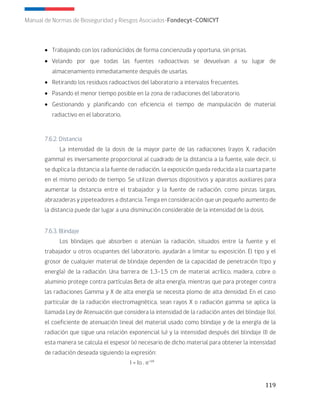 119
Manual de Normas de Bioseguridad y Riesgos Asociados-Fondecyt-CONICYT
• Trabajando con los radionúclidos de forma concienzuda y oportuna, sin prisas.
• Velando por que todas las fuentes radioactivas se devuelvan a su lugar de
almacenamiento inmediatamente después de usarlas.
• Retirando los residuos radioactivos del laboratorio a intervalos frecuentes.
• Pasando el menor tiempo posible en la zona de radiaciones del laboratorio.
• Gestionando y planificando con eficiencia el tiempo de manipulación de material
radiactivo en el laboratorio.
7.6.2. Distancia
La intensidad de la dosis de la mayor parte de las radiaciones (rayos X, radiación
gamma) es inversamente proporcional al cuadrado de la distancia a la fuente, vale decir, si
se duplica la distancia a la fuente de radiación, la exposición queda reducida a la cuarta parte
en el mismo periodo de tiempo. Se utilizan diversos dispositivos y aparatos auxiliares para
aumentar la distancia entre el trabajador y la fuente de radiación, como pinzas largas,
abrazaderas y pipeteadores a distancia. Tenga en consideración que un pequeño aumento de
la distancia puede dar lugar a una disminución considerable de la intensidad de la dosis.
7.6.3. Blindaje
Los blindajes que absorben o atenúan la radiación, situados entre la fuente y el
trabajador u otros ocupantes del laboratorio, ayudarán a limitar su exposición. El tipo y el
grosor de cualquier material de blindaje dependen de la capacidad de penetración (tipo y
energía) de la radiación. Una barrera de 1,3–1,5 cm de material acrílico, madera, cobre o
aluminio protege contra partículas Beta de alta energía, mientras que para proteger contra
las radiaciones Gamma y X de alta energía se necesita plomo de alta densidad. En el caso
particular de la radiación electromagnética, sean rayos X o radiación gamma se aplica la
llamada Ley de Atenuación que considera la intensidad de la radiación antes del blindaje (Io),
el coeficiente de atenuación lineal del material usado como blindaje y de la energía de la
radiación que sigue una relación exponencial (u) y la intensidad después del blindaje (I) de
esta manera se calcula el espesor (x) necesario de dicho material para obtener la intensidad
de radiación deseada siguiendo la expresión:
I = Io . e-ux
 