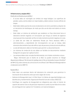 36
Manual de Normas de Bioseguridad y Riesgos Asociados-Fondecyt-CONICYT
Infraestructura y equipos BSL3
Diseño de la infraestructura de BSL3
- El acceso debe ser restringido con símbolo de riesgo biológico. Las superficies de
paredes, suelos y techos deben ser impermeables y deben evitarse rincones difíciles de
limpiar.
- Debe haber dobles puertas de acceso al laboratorio con cierre automático y disponer de
un mecanismo de interbloqueo, de modo que sólo una de ellas esté abierta al mismo
tiempo.
- Debe haber un sistema de ventilación que establezca un flujo direccional hacia el
laboratorio (presión negativa), sin recirculación, que incluya un sistema de vigilancia
visual que permita al operador verificar en todo momento la presión negativa en la sala.
- La salida del aire debe ser idealmente filtrada por filtros absolutos HEPA, o
alternativamente, y dependiendo del microorganismo con que se trabaja, debe
eliminarse directamente fuera del edificio, lejos de personas y tomas de aire de edificios.
- La sala del laboratorio debe ser hermética para permitir su descontaminación.
- Los sistemas de conducción de aire deben ser factibles de descontaminar mediante
fumigación con gases (ver capítulo 5.2.6.3).
- Las ventanas deben estar cerradas herméticamente, con cristales resistentes a rotura.
Mayor información para el diseño de un BSL3 se pueden encontrar en “Design
Requirements Manual, The formula for building state of the art biomedical research facilities”
del NIH [13] y sobre sistemas de control de aire en el Anexo 5 del “Manual de Bioseguridad en
el laboratorio de la OMS” [7].
Equipos BSL3:
- Debe haber una autoclave dentro del laboratorio de contención, para garantizar la
inactivación de los desechos antes que estos salgan del recinto.
- Gabinete de Bioseguridad clase I o II (Ver Anexo 3 y Cabinas de seguridad biológica: uso,
desinfección y mantenimiento. Organización Panamericana de la Salud, 2002) [12].
- Centrífugas con capachos de bioseguridad son obligatorios para sellar el interior de
capacho del exterior. Esto es de particular importancia cuando ocurren fallas de los tubos
de centrifugación (ver capítulo 5.2.7. Incidentes con material biológico).
 