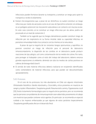62
Manual de Normas de Bioseguridad y Riesgos Asociados-Fondecyt-CONICYT
infecciosos pueden formarse durante su transporte y constituir un riesgo para quien lo
transporta o recibe el aislamiento.
• Existen microorganismos que, a pesar de ser dimórficos, no suelen constituir un riesgo
infeccioso por medio de aerosoles como es el caso de Sporothrix schenckii; sin embargo,
es un patógeno potencial tras inoculación subcutánea o en contacto con mucosa ocular.
En este caso concreto, al no constituir un riesgo infeccioso por vía aérea, podría ser
procesado en un nivel de contención 2.
También se ha sugerido que los hongos dematiáceos pueden constituir riesgo de
infección por vía respiratoria en su forma micelial, dada su capacidad infectiva, en
pacientes inmunodeprimidos tras contacto con los mismos en la naturaleza.
A pesar de que la mayoría de los restantes hongos oportunistas y saprofitos, no
parecen constituir un riesgo de infección para el personal de laboratorio
inmunocompetente, la dispersión de las conidias en el laboratorio puede producir
reacciones de tipo alérgico, así como contaminación de los medios de cultivo. Por tanto,
para proteger al trabajador como al resto del trabajo del laboratorio, debiera evitarse
grandes exposiciones al ambiente, abriendo tan sólo los medios de cultivo positivos en
cabinas de bioseguridad clase II.
• El vertido de todo material infeccioso debiera realizarse en recipientes identificados
como contenedores de material infeccioso, para que puedan ser descontaminados
apropiadamente.
5.4.5. Protozoos
En el caso de los protozoos, los más abundantes en Chile son algunos intestinales
(Entamoeba histolítica, Giardia intestinalis y Cococidia) y otros presentes en muestras de
sangre y tejidos (Plasmodium, Toxoplasma gondii, Pneumocisitis carinii y Trypanosoma cruzi)
[35]. Existe tratamiento farmacológico para la mayoría de los parásitos, pero se recomienda
que las personas con problemas de inmunosupresión sean advertidas previamente al trabajo
con muestras que puedan contener estos agentes. En particular, se recomienda un especial
cuidado a las mujeres embarazadas ya que algunos de estos parásitos (especialmente
Toxoplasma gondii) puede afectar el desarrollo fetal.
 