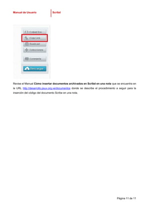 Manual de Usuario               Scribd




Revise el Manual Cómo insertar documentos archivados en Scribd en una nota que se encuentra en
la URL http://desarrollo.psuv.org.ve/documentos donde se describe el procedimiento a seguir para la
inserción del código del documento Scribe en una nota.




                                                                                   Página 11 de 11
 