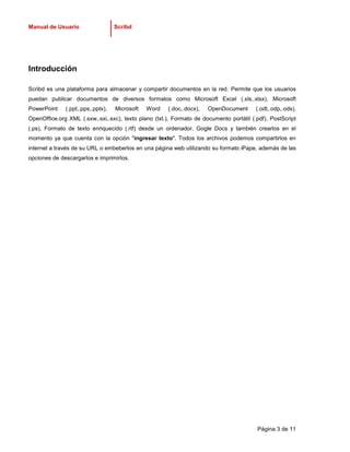 Manual de Usuario                  Scribd




Introducción

Scribd es una plataforma para almacenar y compartir documentos en la red. Permite que los usuarios
puedan publicar documentos de diversos formatos como Microsoft Excel (.xls,.xlsx), Microsoft
PowerPoint    (.ppt,.pps,.pptx),   Microsoft   Word   (.doc,.docx),   OpenDocument       (.odt,.odp,.ods),
OpenOffice.org XML (.sxw,.sxi,.sxc), texto plano (txt.), Formato de documento portátil (.pdf), PostScript
(.ps), Formato de texto enriquecido (.rtf) desde un ordenador, Gogle Docs y también crearlos en el
momento ya que cuenta con la opción "ingresar texto". Todos los archivos podemos compartirlos en
internet a través de su URL o embeberlos en una página web utilizando su formato iPape, además de las
opciones de descargarlos e imprimirlos.




                                                                                         Página 3 de 11
 