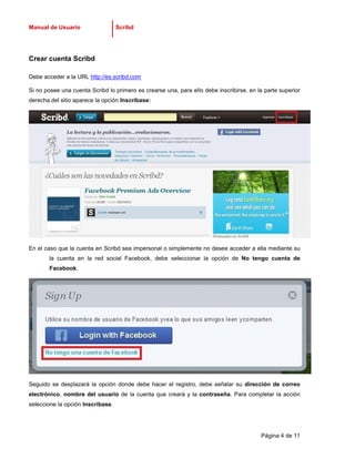 Manual de Usuario                  Scribd




Crear cuenta Scribd

Debe acceder a la URL http://es.scribd.com

Si no posee una cuenta Scribd lo primero es crearse una, para ello debe inscribirse, en la parte superior
derecha del sitio aparece la opción Inscríbase:




En el caso que la cuenta en Scribd sea impersonal o simplemente no desee acceder a ella mediante su
       la cuenta en la red social Facebook, debe seleccionar la opción de No tengo cuenta de
       Facebook.




Seguido se desplazará la opción donde debe hacer el registro, debe señalar su dirección de correo
electrónico, nombre del usuario de la cuenta que creará y la contraseña. Para completar la acción
seleccione la opción Inscríbase.




                                                                                         Página 4 de 11
 