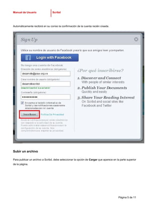 Manual de Usuario                Scribd




Automáticamente recibirá en su correo la confirmación de la cuenta recién creada.




Subir un archivo

Para publicar un archivo a Scribd, debe seleccionar la opción de Cargar que aparece en la parte superior
de la página.




                                                                                         Página 5 de 11
 