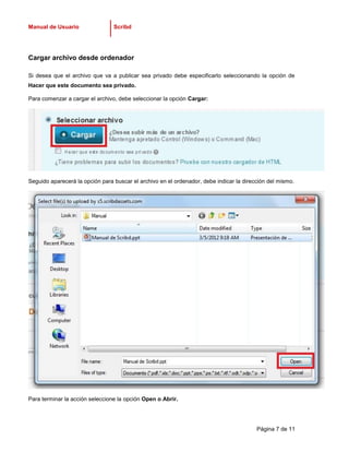 Manual de Usuario                Scribd




Cargar archivo desde ordenador

Si desea que el archivo que va a publicar sea privado debe especificarlo seleccionando la opción de
Hacer que este documento sea privado.

Para comenzar a cargar el archivo, debe seleccionar la opción Cargar:




Seguido aparecerá la opción para buscar el archivo en el ordenador, debe indicar la dirección del mismo.




Para terminar la acción seleccione la opción Open o Abrir.




                                                                                         Página 7 de 11
 