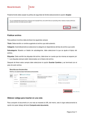 Manual de Usuario                 Scribd




Posteriormente debe aceptar la política de seguridad de Scribd seleccionando la opción Aceptar.




Publicar archivo

Para publicar el archivo debe de llenar los siguientes campos

Título: Debe escribir un nombre sugerente al archivo que está subiendo.

Categoría: Automáticamente se selecciona la categoría en dependencia del tipo de archivo que subió.

Subcategoría: Muestra un listado de subcategorías, debe seleccionar la que se ajuste al tópico del
archivo.

Etiquetas: Debe escribir las etiquetas del archivo, debe tener en cuenta que las mismas se separan por
“,”. Las etiquetas siempre están relacionadas con el tópico del archivo.

Después de llenar estos campos debe seleccionar la opción Guardar Cambios y así terminará con el
paso de subir archivo.




Obtener código para insertar en una nota

Para compartir el documento en una nota se necesita la URL del mismo, esto lo logra seleccionando la
opción de copiar debajo del texto Comparta este documento.



                                                                                        Página 8 de 11
 
