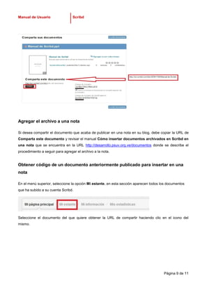 Manual de Usuario                 Scribd




Agregar el archivo a una nota

Si desea compartir el documento que acaba de publicar en una nota en su blog, debe copiar la URL de
Comparta este documento y revisar el manual Cómo insertar documentos archivados en Scribd en
una nota que se encuentra en la URL http://desarrollo.psuv.org.ve/documentos donde se describe el
procedimiento a seguir para agregar el archivo a la nota.


Obtener código de un documento anteriormente publicado para insertar en una
nota

En el menú superior, seleccione la opción Mi estante, en esta sección aparecen todos los documentos
que ha subido a su cuenta Scribd.




Seleccione el documento del que quiere obtener la URL de compartir haciendo clic en el icono del
mismo.




                                                                                      Página 9 de 11
 