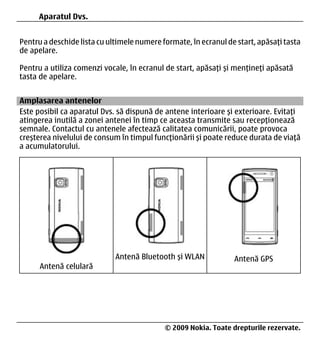 36   Aparatul Dvs.


Pentru a deschide lista cu ultimele numere formate, în ecranul de start, apăsați tasta
de apelare.

Pentru a utiliza comenzi vocale, în ecranul de start, apăsați și mențineți apăsată
tasta de apelare.


Amplasarea antenelor
Este posibil ca aparatul Dvs. să dispună de antene interioare și exterioare. Evitați
atingerea inutilă a zonei antenei în timp ce aceasta transmite sau recepționează
semnale. Contactul cu antenele afectează calitatea comunicării, poate provoca
creșterea nivelului de consum în timpul funcționării și poate reduce durata de viață
a acumulatorului.




                             Antenă Bluetooth și WLAN            Antenă GPS
      Antenă celulară




36                                          © 2009 Nokia. Toate drepturile rezervate.
 