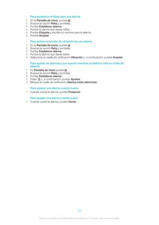 Para establecer el título para una alarma
1 En la Pantalla de inicio, puntee .
2 Busque la opción Reloj y puntéela.
3 Puntee Establecer alarma.
4 Puntee la alarma que desee editar.
5 Puntee Etiqueta y escriba un nombre para la alarma.
6 Puntee Aceptar.
Para activar la función de vibración de una alarma
1 En la Pantalla de inicio, puntee .
2 Busque la opción Reloj y puntéela.
3 Puntee Establecer alarma.
4 Puntee la alarma que desee editar.
5 Seleccione la casilla de verificación Vibración y, a continuación, puntee Aceptar.
Para ajustar las alarmas y que suenen mientras el teléfono está en modo de
silencio
1 En Pantalla de inicio puntee .
2 Busque la opción Reloj y puntéela.
3 Puntee Establecer alarma.
4 Pulse y, a continuación, puntee Ajustes.
5 Marque la casilla de verificación Alarma modo silencioso.
Para aplazar una alarma cuando suena
• Cuando suene la alarma, puntee Posponer.
Para apagar una alarma cuando suena
• Cuando suene la alarma, puntee Cerrar.
107
Esta es una versión para Internet de esta publicación. © Imprimir sólo para uso privado.
 