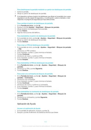 Para desbloquear la pantalla mediante un patrón de desbloqueo de pantalla
1 Active la pantalla.
2 Dibuje su patrón de desbloqueo de pantalla.
Si el dispositivo rechaza el patrón de desbloqueo que dibuje en la pantalla cinco veces
seguidas en una fila, espere 30 segundos y, a continuación, vuelva a intentarlo, o bien
responda a la pregunta de seguridad que haya seleccionado.
Para cambiar el patrón de desbloqueo de pantalla
1 En la Pantalla de inicio, puntee .
2 Busque y puntee Ajustes > Seguridad > Bloqueo de pantalla.
3 Dibuje el patrón de desbloqueo de la pantalla.
4 Puntee Patrón.
5 Siga las instrucciones del teléfono.
Para deshabilitar el patrón de desbloqueo de pantalla
1 En la pantalla de inicio, puntee > Ajustes > Seguridad > Bloqueo de pantalla.
2 Dibuje su patrón de desbloqueo de pantalla.
3 Puntee Deslizar.
Para crear un PIN de desbloqueo de pantalla
1 En la pantalla de inicio, puntee > Ajustes > Seguridad > Bloqueo de pantalla
> PIN.
2 Introduzca un PIN numérico.
3 Si es necesario, puntee para minimizar el teclado.
4 Puntee Continuar.
5 Introduzca de nuevo y confirme el PIN.
6 Si es necesario, puntee para minimizar el teclado.
7 Puntee Aceptar.
Para deshabilitar el PIN de desbloqueo de pantalla
1 En la Pantalla de inicio, puntee > Ajustes > Seguridad > Bloqueo de
pantalla.
2 Introduzca su PIN y puntee Siguiente.
3 Puntee Deslizar.
Para crear una contraseña de bloqueo de pantalla
1 En la Pantalla de inicio, puntee > Ajustes > Seguridad > Bloqueo de
pantalla > Contraseña.
2 Introduzca una contraseña.
3 Si es necesario, puntee para minimizar el teclado.
4 Puntee Continuar.
5 Introduzca de nuevo y confirme su contraseña.
6 Si es necesario, puntee para minimizar el teclado.
7 Puntee Aceptar.
Para deshabilitar la contraseña de desbloqueo de pantalla
1 En la Pantalla de inicio, puntee > Ajustes > Seguridad > Bloqueo de
pantalla.
2 Introduzca su contraseña y puntee Siguiente.
3 Puntee Deslizar.
Aplicación de Ayuda
Acceso a la aplicación de Ayuda
1 En la pantalla de aplicación, busque y puntee .
2 Busque y puntee el elemento de asistencia técnica que desee.
111
Esta es una versión para Internet de esta publicación. © Imprimir sólo para uso privado.
 