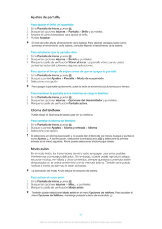 Ajustes de pantalla
Para ajustar el brillo de la pantalla
1 En la Pantalla de inicio, puntee .
2 Busque las opciones Ajustes > Pantalla > Brillo y puntéelas.
3 Arrastre el control deslizante para ajustar el brillo.
4 Puntee Aceptar.
El nivel de brillo afecta al rendimiento de la batería. Para obtener consejos sobre cómo
aumentar el rendimiento de la batería, consulte Mejorar el rendimiento de la batería.
Para establecer que la pantalla vibre
1 En la Pantalla de inicio, puntee .
2 Busque las opciones Ajustes > Sonido y puntéelas.
3 Marque la casilla de verificación Vibrar al tocar. La pantalla vibra cuando usted
puntea las teclas del software y algunas aplicaciones.
Para ajustar el tiempo de espera antes de que se apague la pantalla
1 En la Pantalla de inicio, puntee .
2 Busque y puntee Ajustes > Pantalla > Modo de suspensión.
3 Seleccione una opción.
Para apagar la pantalla rápidamente, pulse la tecla de encendido durante poco tiempo.
Para mantener la pantalla activa mientras se carga el teléfono
1 En la Pantalla de inicio, puntee .
2 Busque las opciones Ajustes > Opciones del desarrollador y puntéelas.
3 Marque la casilla de verificación Pantalla activa.
Idioma del teléfono
Puede elegir el idioma que desee usar en su teléfono.
Para cambiar el idioma del teléfono
1 En la Pantalla de inicio, puntee .
2 Busque y puntee Ajustes > Idioma y entrada > Idioma.
3 Seleccione una opción.
Si selecciona un idioma equivocado y no puede leer el texto de los menús, busque y puntee el
icono Ajustes . A continuación, seleccione la entrada junto a y seleccione la primera
entrada en el menú siguiente. Ahora puede seleccionar el idioma que desee.
Modo avión
En el modo Avión, los transmisores de red y radio se apagan para evitar posibles
interferencias con equipos delicados. Sin embargo, todavía puede reproducir juegos,
escuchar música, ver vídeos y otros contenidos, siempre que estos contenidos estén
almacenados en la tarjeta de memoria o en la memoria interna. También se le puede
notificar a través de alarmas, si están activadas.
La activación del modo Avión reduce el consumo de batería.
Para activar el modo avión
1 En la Pantalla de inicio, puntee .
2 Busque las opciones Ajustes > Más... y puntéelas.
3 Marque la casilla de verificación Modo avión.
También puede seleccionar Modo avión en el menú Opciones del teléfono. Para acceder al
menú Opciones del teléfono, mantenga pulsada la tecla de encendido .
31
Esta es una versión para Internet de esta publicación. © Imprimir sólo para uso privado.
 