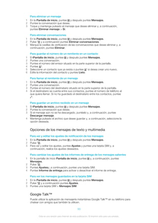 Para eliminar un mensaje
1 En la Pantalla de inicio, puntee y después puntee Mensajes.
2 Puntee la conversación que desee.
3 Toque y mantenga pulsado el mensaje que desee eliminar y, a continuación,
puntee Eliminar mensaje > Sí.
Para eliminar conversaciones
1 En la Pantalla de inicio, puntee y después puntee Mensajes.
2 Pulse y a continuación puntee Eliminar conversaciones.
3 Marque la casillas de verificación de las conversaciones que desee eliminar y, a
continuación, puntee Eliminar.
Para guardar el número de un remitente en un contacto
1 EnPantalla de inicio, puntee y después puntee Mensajes.
2 Puntee una conversación.
3 Puntee el número del emisor situado en la parte superior de la pantalla.
4 Puntee .
5 Seleccione un contacto que ya exista o puntee si desea crear uno nuevo.
6 Edite la información del contacto y puntee Listo.
Para llamar al remitente de un mensaje
1 En la Pantalla de inicio, puntee y después puntee Mensajes.
2 Puntee una conversación.
3 Puntee el número del destinatario situado en la parte superior de la pantalla.
4 Si el destinatario se cuenta entre sus contactos, puntee el número de teléfono al
que quiera llamar. Si no ha guardado el destinatario entre los contactos, puntee
.
Para guardar un archivo recibido en un mensaje
1 EnPantalla de inicio, puntee y después puntee Mensajes.
2 Puntee la conversación que desee.
3 Si el mensaje aún no se ha descargado, puntéelo y, a continuación, puntee
Descargar mensaje.
4 Mantenga pulsado el archivo que desee guardar y, a continuación, seleccione la
opción deseada.
Opciones de los mensajes de texto y multimedia
Para ver y editar los ajustes de notificación de los mensajes
1 En la Pantalla de inicio, puntee y después puntee Mensajes.
2 Pulse .
3 Para ver y editar los ajustes, puntee Ajustes y puntee una tarjeta SIM y, a
continuación, realice los ajustes deseados.
Para cambiar los ajustes de los informes de entrega de los mensajes salientes
1 En la pantalla de inicio Pantalla de inicio, puntee y, a continuación, puntee
Mensajes.
2 Pulse .
3 Puntee Ajustesy, a continuación, puntee una tarjeta SIM.
4 Puntee Informe de entrega para activar o desactivar el informe de entrega.
Para ver los mensajes guardados en la tarjeta SIM
1 En la Pantalla de inicio, puntee y después puntee Mensajes.
2 Pulse y a continuación puntee Ajustes.
3 Puntee una tarjeta SIM > Mensajes SIM.
Google Talk™
Puede utilizar la aplicación de mensajería instantánea Google Talk™ en su teléfono para
chatear con amigos que también la utilicen.
50
Esta es una versión para Internet de esta publicación. © Imprimir sólo para uso privado.
 