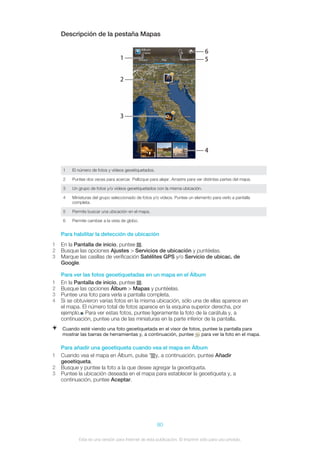 Descripción de la pestaña Mapas
1 El número de fotos y vídeos geoetiquetados.
2 Puntee dos veces para acercar. Pellizque para alejar. Arrastre para ver distintas partes del mapa.
3 Un grupo de fotos y/o vídeos geoetiquetados con la misma ubicación.
4 Miniaturas del grupo seleccionado de fotos y/o vídeos. Puntee un elemento para verlo a pantalla
completa.
5 Permite buscar una ubicación en el mapa.
6 Permite cambiar a la vista de globo.
Para habilitar la detección de ubicación
1 En la Pantalla de inicio, puntee .
2 Busque las opciones Ajustes > Servicios de ubicación y puntéelas.
3 Marque las casillas de verificación Satélites GPS y/o Servicio de ubicac. de
Google.
Para ver las fotos geoetiquetadas en un mapa en el Álbum
1 En la Pantalla de inicio, puntee .
2 Busque las opciones Álbum > Mapas y puntéelas.
3 Puntee una foto para verla a pantalla completa.
4 Si se obtuvieron varias fotos en la misma ubicación, sólo una de ellas aparece en
el mapa. El número total de fotos aparece en la esquina superior derecha, por
ejemplo. Para ver estas fotos, puntee ligeramente la foto de la carátula y, a
continuación, puntee una de las miniaturas en la parte inferior de la pantalla.
Cuando esté viendo una foto geoetiquetada en el visor de fotos, puntee la pantalla para
mostrar las barras de herramientas y, a continuación, puntee para ver la foto en el mapa.
Para añadir una geoetiqueta cuando vea el mapa en Álbum
1 Cuando vea el mapa en Álbum, pulse y, a continuación, puntee Añadir
geoetiqueta.
2 Busque y puntee la foto a la que desee agregar la geoetiqueta.
3 Puntee la ubicación deseada en el mapa para establecer la geoetiqueta y, a
continuación, puntee Aceptar.
80
Esta es una versión para Internet de esta publicación. © Imprimir sólo para uso privado.
 