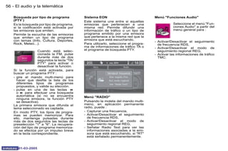56 - El audio y la telemática

   Búsqueda por tipo de programa            Sistema EON                              Menú "Funciones Audio"
   (PTY )                                   Este sistema une entre si aquellas
   Es la búsqueda por tipo de programa,     emisoras que pertenecen a una                       Seleccione el menú "Fun-
   si la codificación está activada por     misma red. Permite difundir una                     ciones Audio" a partir del
   las emisoras que emiten.                 información de tráfico o un tipo de                 menú general para :
   Permite la escucha de las emisoras       programa emitido por una emisora
   que emiten un tipo de programa           que pertenece a la misma red que la
   con temas (Info, Cultura, Deportes,      emisora que está escuchando.
                                                                                     - Activar/Desactivar el seguimiento
   Rock, Meteo...).                         Para utilizarlo, seleccione el progra-     de frecuencia RDS,
                                            ma de informaciones de tráfico TA o      - Activar/Desactivar el modo de
                   Cuando está selec-       el programa de búsqueda PTY.               seguimiento regional REG,
                   cionada la FM, pulse                                              - Activar las informaciones de tráfico
                   durante más de dos                                                  TMC.
                   segundos la tecla "TA/
                   PTY" para activar o
                   desactivar la función.
   Si la función está activada, para
   buscar un programa PTY :
   - gire el mando multi-menú para
     hacer que desfile la lista de los
     diferentes tipos de programas
     propuestos, y valide su elección.
   - pulse en una de las teclas 7
     o 8 para efectuar una búsqueda
     automática (si no se encuentra         Menú "RADIO"
     ninguna emisora, la función PTY
     se desactiva).                         Pulsando la moleta del mando multi-
   La primera emisora que difunda el        menú, en aplicación permanente
   tema seleccionado es captada.            radio, puede :
   En modo PTY, los tipos de progra-        - Capturar una frecuencia,
   mas se pueden memorizar. Para            - Activar/Desactivar el seguimiento
   ello, mantenga pulsadas durante            de frecuencia RDS,
   más de dos segundos las teclas de        - Activar/Desactivar el modo de
   preselección "1" a "6". La recupera-       seguimiento regional REG,
   ción del tipo de programa memoriza-      - Señalar Radio Text para ver las
   do se efectúa por un impulso breve         informaciones asociadas a la emi-
   en la tecla correspondiente.               sora que está escuchando, si "RT"
                                              está señalado permanentemente.


      01-03-2005
 