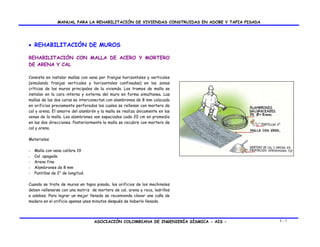 MANUAL PARA LA REHABILITACIÓN DE VIVIENDAS CONSTRUIDAS EN ADOBE Y TAPIA PISADA

• REHABILITACIÓN DE MUROS
REHABILITACIÓN CON MALLA DE ACERO Y MORTERO
DE ARENA Y CAL
Consiste en instalar mallas con vena por franjas horizontales y verticales
(simulando franjas verticales y horizontales confinadas) en las zonas
críticas de los muros principales de la vivienda. Los tramos de malla se
instalan en la cara interna y externa del muro en forma simultanea. Las
mallas de las dos caras se interconectan con alambrones de 8 mm colocado
en orificios previamente perforados los cuales se rellenan con mortero de
cal y arena. El amarre del alambrón y la malla se realiza únicamente en las
venas de la malla. Los alambrones van espaciados cada 20 cm en promedio
en las dos direcciones. Posteriormente la malla se recubre con mortero de
cal y arena.
Materiales
-

Malla con vena calibre 19
Cal apagada
Arena fina
Alambrones de 8 mm
Puntillas de 2” de longitud.

Cuando se trate de muros en tapia pisada, los orificios de los mechinales
deben rellenarse con una matriz de mortero de cal, arena y roca, ladrillos
o adobes. Para lograr un mejor llenado se recomienda clavar una cuña de
madera en el orificio apenas unos minutos después de haberlo llenado.

ASOCIACIÓN COLOMBIANA DE INGENIERÍA SÍSMICA - AIS -

5-7

 