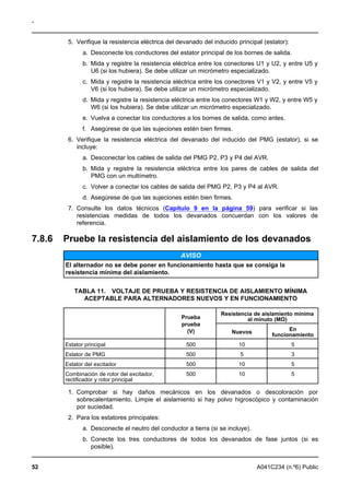 -
5. Verifique la resistencia eléctrica del devanado del inducido principal (estator):
a. Desconecte los conductores del estator principal de los bornes de salida.
b. Mida y registre la resistencia eléctrica entre los conectores U1 y U2, y entre U5 y
U6 (si los hubiera). Se debe utilizar un micrómetro especializado.
c. Mida y registre la resistencia eléctrica entre los conectores V1 y V2, y entre V5 y
V6 (si los hubiera). Se debe utilizar un micrómetro especializado.
d. Mida y registre la resistencia eléctrica entre los conectores W1 y W2, y entre W5 y
W6 (si los hubiera). Se debe utilizar un micrómetro especializado.
e. Vuelva a conectar los conductores a los bornes de salida, como antes.
f. Asegúrese de que las sujeciones estén bien firmes.
6. Verifique la resistencia eléctrica del devanado del inducido del PMG (estator), si se
incluye:
a. Desconectar los cables de salida del PMG P2, P3 y P4 del AVR.
b. Mida y registre la resistencia eléctrica entre los pares de cables de salida del
PMG con un multímetro.
c. Volver a conectar los cables de salida del PMG P2, P3 y P4 al AVR.
d. Asegúrese de que las sujeciones estén bien firmes.
7. Consulte los datos técnicos (Capítulo 9 en la página 59) para verificar si las
resistencias medidas de todos los devanados concuerdan con los valores de
referencia.
7.8.6 Pruebe la resistencia del aislamiento de los devanados
AVISO
El alternador no se debe poner en funcionamiento hasta que se consiga la
resistencia mínima del aislamiento.
TABLA 11. VOLTAJE DE PRUEBA Y RESISTENCIA DE AISLAMIENTO MÍNIMA
ACEPTABLE PARA ALTERNADORES NUEVOS Y EN FUNCIONAMIENTO
Resistencia de aislamiento mínima
Prueba al minuto (MΩ)
prueba
En(V) Nuevos
funcionamiento
Estator principal 500 10 5
Estator de PMG 500 5 3
Estator del excitador 500 10 5
Combinación de rotor del excitador, 500 10 5
rectificador y rotor principal
1. Comprobar si hay daños mecánicos en los devanados o descoloración por
sobrecalentamiento. Limpie el aislamiento si hay polvo higroscópico y contaminación
por suciedad.
2. Para los estatores principales:
a. Desconecte el neutro del conductor a tierra (si se incluye).
b. Conecte los tres conductores de todos los devanados de fase juntos (si es
posible).
52 A041C234 (n.º6) Public
 