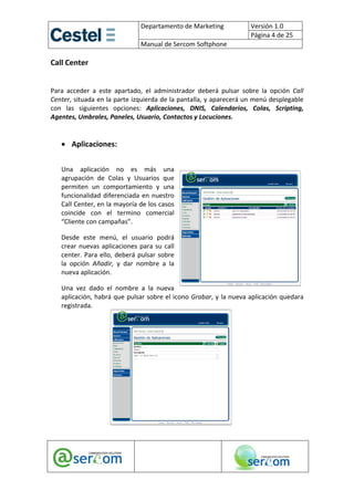 Departamento de Marketing              Versión 1.0 
                                                                         Página 4 de 25 
                         
                                  Manual de Sercom Softphone 

Call Center 
 
Para  acceder  a  este  apartado,  el  administrador  deberá  pulsar  sobre  la  opción  Call 
Center, situada en la parte izquierda de la pantalla, y aparecerá un menú desplegable 
con  las  siguientes  opciones:  Aplicaciones,  DNIS,  Calendarios,  Colas,  Scripting, 
Agentes, Umbrales, Paneles, Usuario, Contactos y Locuciones. 

     
    • Aplicaciones: 
     

    Una  aplicación  no  es  más  una 
    agrupación  de  Colas  y  Usuarios  que 
    permiten  un  comportamiento  y  una  
    funcionalidad  diferenciada  en  nuestro 
    Call Center, en la mayoría de los casos 
    coincide  con  el  termino  comercial 
    “Cliente con campañas”.  

    Desde  este  menú,  el  usuario  podrá 
    crear  nuevas  aplicaciones  para  su  call 
    center.  Para  ello,  deberá  pulsar  sobre 
    la  opción  Añadir,  y  dar  nombre  a  la 
    nueva aplicación. 

    Una  vez  dado  el  nombre  a  la  nueva 
    aplicación, habrá que pulsar sobre el icono Grabar, y la nueva aplicación quedara 
    registrada. 

     

     

     

     

     

     

     

     




                                                                                
 