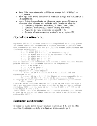  Long. Valor entero almacenado en 32 bits con un rango de 2,147,483,647 a -
2,147,483,648.
 Float. Tipo coma flotante almacenado en 32 bits con un rango de 3.4028235E+38 a
-3.4028235E+38.
 Arrays Se trata de una colección de valores que pueden ser accedidos con un
número de índice (el primer valor del índice es 0). Ejemplos de utilización:
o Definición y asignación. int myArray[] = {value0, value1, value2...}
o Definición. int myArray[5]; // declara un array de 6 enteros
o Asignación del cuarto componente. myArray[3] = 10;
o Recuperar el cuarto componente y asignarlo a x. x = myArray[3];
Operadores aritméticos
Empleando variables, valores constantes o componentes de un array pueden
realizarse operaciones aritméticas y se puede utilizar el operador cast
para conversión de tipos. Ej. int a = (int)3.5; Además pueden hacerse las
siguientes asignaciones:
x ++. Lo mismo que x = x + 1.
x --. Lo mismo que x = x - 1, or decrements x by -1.
x += y. Lo mismo que x = x + y, or increments x by +y.
x -= y. Lo mismo que x = x - y .
x *= y. Lo mismo que x = x * y.
x /= y. Lo mismo que x = x / y.
Para su utilización en sentencias condicionales u otras funciones Arduino
permite utilizar los siguientes operadores de comparación:
x == y. x es igual a y.
x != y. x no es igual a y.
x < y, x > y, x <= y, x >= y.
Y los siguientes operadores lógicos:
Y lógico: if (x > 0 &#38;&#38; x < 5). Cierto si las dos
expresiones lo son.
O lógico: if (x > 0 || y > 0). Cierto si alguna expresión lo es.
NO lógico: if (!x > 0). Cierto si la expresión es falsa.
El lenguaje de Arduino presenta las siguientes constantes predefinidas:
TRUE / FALSE.
HIGH/LOW. Estas constantes definen los niveles de los pines como HIGH o
LOW y son empleados cuando se leen o escriben en las entradas o salidas
digitales. HIGH se define como el nivel lógico 1 (ON) o 5 V. LOW es el
nivel lógico 0, OFF, o 0 V.
INPUT/OUTPUT. Constantes empleadas con la función pinMode() para definir
el tipo de un pin digital usado como entrada INPUT o salida OUTPUT. Ej.
pinMode(13, OUTPUT);
Sentencias condicionales
El lenguaje de arduino permite realizar sentencias condicionales if, if... else, for, while,
do... while. Su utilización es similar a las funciones correspondientes en C.
 