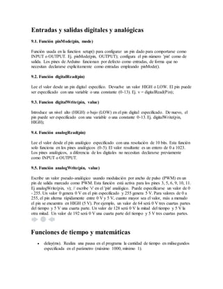 Entradas y salidas digitales y analógicas
9.1. Función pinMode(pin, mode)
Función usada en la function setup() para configurar un pin dado para comportarse como
INPUT o OUTPUT. Ej. pinMode(pin, OUTPUT); configura el pin número 'pin' como de
salida. Los pines de Arduino funcionan por defecto como entradas, de forma que no
necesitan declararse explícitamente como entradas empleando pinMode().
9.2. Función digitalRead(pin)
Lee el valor desde un pin digital específico. Devuelve un valor HIGH o LOW. El pin puede
ser especificado con una variable o una constante (0-13). Ej. v = digitalRead(Pin);
9.3. Funcion digitalWrite(pin, value)
Introduce un nivel alto (HIGH) o bajo (LOW) en el pin digital especificado. De nuevo, el
pin puede ser especificado con una variable o una constante 0-13. Ej. digitalWrite(pin,
HIGH);
9.4. Función analogRead(pin)
Lee el valor desde el pin analógico especificado con una resolución de 10 bits. Esta función
solo funciona en los pines analógicos (0-5). El valor resultante es un entero de 0 a 1023.
Los pines analógicos, a diferencia de los digitales no necesitan declararse previamente
como INPUT o OUTPUT.
9.5. Función analogWrite(pin, value)
Escribe un valor pseudo-analógico usando modulación por ancho de pulso (PWM) en un
pin de salida marcado como PWM. Esta función está activa para los pines 3, 5, 6, 9, 10, 11.
Ej analogWrite(pin, v); // escribe 'v' en el 'pin' analógico. Puede especificarse un valor de 0
- 255. Un valor 0 genera 0 V en el pin especificado y 255 genera 5 V. Para valores de 0 a
255, el pin alterna rápidamente entre 0 V y 5 V, cuanto mayor sea el valor, más a menudo
el pin se encuentra en HIGH (5 V). Por ejemplo, un valor de 64 será 0 V tres cuartas partes
del tiempo y 5 V una cuarta parte. Un valor de 128 será 0 V la mitad del tiempo y 5 V la
otra mitad. Un valor de 192 será 0 V una cuarta parte del tiempo y 5 V tres cuartas partes.
Funciones de tiempo y matemáticas
 delay(ms). Realiza una pausa en el programa la cantidad de tiempo en milisegundos
especificada en el parámetro (máximo 1000, mínimo 1).
 