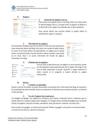 Universidad Estatal a Distancia
Proyecto: Ruta turística etnocultural: Guerra de 1948
Taller UNEDte al blog
13
Cátedras de Historia y Turismo Sostenible
Facilitadora Bach. Natalie Quirós Aguilar
C. Paginas
1. Inclusión de páginas nuevas
Para incluir una página nueva a un blog, basta con seleccionar
la opción pagina nueva y escoger entre la página en blanco o
la dirección web, según el contenido que se desee publicar.
Esta acción abrirá una sección donde se podrá editar la
información según se requiera.
2. Movimiento de páginas
El movimiento de páginas permite cambiar el orden en el que aparecerán
estos elementos dentro del blog. Para hacer ese cambio se debe colocar
el cursor en la franja celeste correspondiente a la página que se desea
mover y arrastrarla hasta el punto donde se desea visualizar, que puede
ser el inicio, final o un punto intermedio del listado de páginas
contenidas en el blog.
3. Eliminación de páginas
Una vez que se determina que una página no será necesaria, puede
ser eliminada de manera permanente, fácil y rápida. Para lograr esto
solo se debe seleccionar la opción “Suprimir” y luego confirmar la
orden cuando se le pregunte si quiere eliminar la pagina
seleccionada.
D. Diseño
1. Cambios en plantillas
Desde la sección de diseño, se pude intercambiar la ubicación de la información del blog, de acuerdo a
las prioridades del administrador, basta con seleccionar el elemento que se desea movilizar y arrastrarlo
al sitio deseado.
2. Uso de Gadgets (herramientas)
Los Gadgets de google “son objetos en miniatura…que ofrecen contenido fresco y dinámico que se
puede colocar en cualquier página web” (Google, s.f.). Google ofrece variedad de gadgets que van desde
enlazar una página, mascotas virtuales, calendarios, reloj, diccionario, traductor y muchos más.
Para visualizar los gadgets se selecciona la leyenda “Añadir un gadget”, esto abrirá una ventana donde
se mostraran las diversas opciones existentes.
 