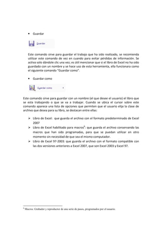 • Guardar
Este comando sirve para guardar el trabajo que ha sido realizado, se recomienda
utilizar este comando de vez en cuando para evitar pérdidas de información. Se
activa solo dándole clic una vez; es útil mencionar que si el libro de Excel no ha sido
guardado con un nombre y se hace uso de esta herramienta, ella funcionara como
el siguiente comando “Guardar como”.
• Guardar como
Este comando sirve para guardar con un nombre (el que desee el usuario) el libro que
se esta trabajando o que se va a trabajar. Cuando se ubica el cursor sobre este
comando aparece una lista de opciones que permiten que el usuario elija la clase de
archivo que desea para su libro, se destacan entre ellas:
Libro de Excel: que guarda el archivo con el formato predeterminado de Excel
2007
Libro de Excel habilitado para macros6
: que guarda el archivo conservando las
macros que han sido programadas, para que se puedan utilizar en otro
momento sin necesidad de que sea el mismo computador.
Libro de Excel 97-2003: que guarda el archivo con el formato compatible con
las dos versiones anteriores a Excel 2007, que son Excel 2003 y Excel 97.
6
Macros: Grabador y reproductor de una serie de pasos, programados por el usuario.
 