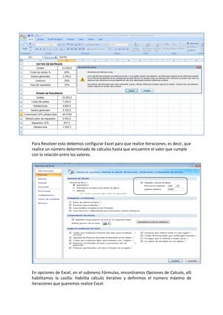 Para Resolver esto debemos configurar Excel para que realice Iteraciones, es decir, que
realice un número determinado de cálculos hasta que encuentre el valor que cumple
con la relación entre los valores.
En opciones de Excel, en el submenú Fórmulas, encontramos Opciones de Calculo, allí
habilitamos la casilla: Habilita cálculo iterativo y definimos el número máximo de
iteraciones que queremos realice Excel.
 