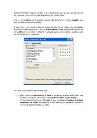 También le indicaremos si la tabla tiene o no encabezados, ya que este aspecto deberá
ser tenido en cuenta a la hora de la aplicación del autoformato.
Una vez comprobada que la selección es correcta, pulsaremos el botón Aceptar, para
aplicarla a las celdas seleccionadas.
Si queremos crear nuevos estilos de tablas además de los estilos aquí planteados,
podremos hacerlo a partir de la opción Nuevo estilo de tabla, desde donde puedo dar
un nombre al nuevo estilo e indicarle el formato que queremos aplicar a cada uno de
los elementos que la componen.
Para ello, seguiremos los siguientes pasos:
- Seleccionamos el elemento de la tabla al que vamos a aplicar el formato, que
aparece en el listado del cuadro de diálogo Nuevo estilo rápido de tabla.
- Presionando sobre el botón Formato, lo que nos llevará al cuadro de diálogo
de Formato de celdas, desde el que le indicaremos cual deseamos que sea el
formato de ese elemento de la tabla.
 