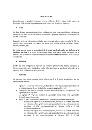 TIPOS DE DATOS
Los datos que se pueden introducir en una celda son de tres tipos: texto, valores y
fórmulas. Cada uno de los cuales se caracteriza por los siguientes aspectos:
• Texto
Un dato de tipo texto puede contener cualquier serie de caracteres (letras, números y
símbolos), es decir, es de naturaleza alfanumérica y puede tener hasta un máximo de
32.000 caracteres.
Cualquier serie de números mezclados con otros caracteres, por ejemplo 98+56, se
toman como un dato de tipo texto. Los textos más usuales son las palabras, títulos,
rótulos, letreros, etc.
Un texto que no ocupe el ancho total de la celda queda alineado, por defecto, a la
izquierda de ésta. Si el texto es demasiado largo, aparecería sobre las celdas de la
derecha, de lo contrario se encuentra contenido únicamente en la celda en la cual fue
introducido.
• Números
Dentro de esta categoría se incluyen los números propiamente dichos, las fechas y
horas, porcentajes etc., tratándose todos ellos por igual, y quedando alineados a la
derecha de la celda donde se introducen.
- Números:
Un dato de tipo número puede incluir dígitos del 0 al 9, junto a cualquiera de los
siguientes caracteres:
• Signos + ó – delante del número, indicando un valor positivo (por defecto si no
se coloca ninguno de los símbolos) o un valor negativo (Ej: -34).
• Paréntesis, que indican un valor negativo, equivale al signo -. por ejemplo (34)
significa que es negativo.
• Los signos "." y "," que indican la separación entre miles y la separación
decimal, respectivamente.
• Signo "/" para indicar una fracción mixta. Su nomenclatura es la siguiente:
o Si se quiere expresar un número decimal, mayor de la unidad, mediante
un número entero y la fracción correspondiente a la parte decimal: se
escribiría 18 3/4, correspondiendo al número 18,75 ó 7 1/2
correspondiente al 7,5.
o Si se quiere expresar un número decimal, menor de la unidad, mediante
un número entero y la fracción correspondiente a la parte decimal: se
escribiría 0 3/4, correspondiendo al número 0,75 ó 0 1/2
 