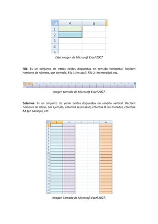 Esta imagen de Microsoft Excel 2007
Fila: Es un conjunto de varias celdas dispuestas en sentido horizontal. Reciben
nombres de número, por ejemplo, Fila 1 (en azul). Fila 2 (en morado), etc.
Imagen tomada de Microsoft Excel 2007.
Columna: Es un conjunto de varias celdas dispuestas en sentido vertical. Reciben
nombres de letras, por ejemplo, columna A (en azul), columna B (en morado), columna
AA (en naranja), etc.
Imagen Tomada de Microsoft Excel 2007.
 