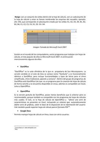 Rango: son un conjunto de celdas dentro de la hoja de cálculo, son un subconjunto de
la hoja de cálculo y estas se llaman nombrando las esquinas del recuadro, ejemplo:
(A1: D4), que corresponde al subconjunto creado por las celdas A1, A2, A3, A4, B1, B2,
B3, B4, C1, C2, C3, C4, D1, D2. D3. D4.
Imagen Tomada de Microsoft Excel 2007.
Existen en el mundo de los computadores, varios programas que trabajan con hojas de
cálculo, el más popular de ellos es Microsoft Excel 2007. A continuación
mencionaremos algunos de ellos:
• StarOffice
“StarOffice” es la suite ofimática de la que es propietaria de Sun Microsystems. La
versión vendida en el este de Asia se conoce como “StarSuite” y es funcionalmente
idéntica a StarOffice, pero incluye funcionalidades y tipos de letras para el chino
simplificado, chino tradicional, japonés y coreano1
. Dentro del grupo de programas de
StarOffice está StarOffice Calc que es un programa para la creación de hojas de cálculo
de forma sencilla y se encuentra disponible en Linux, además es compatible con Excel,
Lotus y OpenOffice.
• OpenOffice
Es la versión gratuita de StarOffice, posee menos beneficios que la anterior pero es
recomendable, porque también es compatible con los programas de hojas de cálculos
más usados. El Calc, es la hoja de cálculo de OpenOffice y “ofrece una serie de
características no presentes en Excel, incluyendo un sistema que, automáticamente
define serie de gráficas, sobre la base de la disposición de la información del usuario.
Calc también puede exportar hojas de cálculo para el formato PDF”2
.
• Google Docs
Permite manejar hojas de cálculo en línea, ósea con otros usuarios.
1
Consultado en: www.wikipedia.com
2
Ibíd.
 