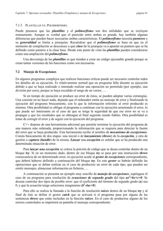 Capítulo 7: Opciones avenzadas: Plantillas (Templates) y manejo de Excepciones              página 81



7.1.3    PLANTILLAS VS. POLIMORFISMO.
Puede pensarse que las plantillas y el polimorfismo son dos utilidades que se excluyen
mutuamente. Aunque es verdad que el parecido entre ambas es grande, hay también algunas
diferencias que pueden hacer necesarias ambas características. El polimorfismo necesita punteros y
su generalidad se limita a jerarquías. Recuérdese que el polimorfismo se basa en que en el
momento de compilación se desconoce a qué clase de la jerarquía va a apuntar un puntero que se ha
definido como puntero a la clase base. Desde este punto de vista las plantillas pueden considerarse
como una ampliación del polimorfismo.
      Una desventaja de las plantillas es que tienden a crear un código ejecutable grande porque se
crean tantas versiones de las funciones como son necesarias.

7.2     Manejo de Excepciones

En algunos programas complejos que realicen funciones críticas puede ser necesario controlar todos
los detalles de su ejecución. Es relativamente normal que un programa falle durante su ejecución
debido a que se haya realizado o intentado realizar una operación no permitida (por ejemplo, una
división por cero), porque se haya excedido el rango de un vector, …
       Si en tiempo de ejecución se produce un error de éstos, se pueden adoptar varias estrategias.
Una consiste en no hacer nada, dejando que el ordenador emita un mensaje de error y finalizando la
ejecución del programa bruscamente, con lo que la información referente al error producido es
mínima. Otra posibilidad es obligar al programa a continuar con la ejecución arrastrando el error, lo
que puede ser interesante en el caso de que se tenga la seguridad de que ese error no se va a
propagar y que los resultados que se obtengan al final seguirán siendo fiables. Otra posibilidad es
tratar de corregir el error y de seguir con la ejecución del programa.
      C++ dispone de una herramienta adicional que permite terminar la ejecución del programa de
una manera más ordenada, proporcionando la información que se requiera para detectar la fuente
del error que se haya producido. Esta herramienta recibe el nombre de mecanismo de excepciones.
Consta básicamente de dos etapas: una inicial o de lanzamiento (throw) de la excepción, y otra de
gestión o captura (handle) de la misma. Lanzar una excepción es señalar que se ha producido una
determinada situación de error.
      Para lanzar una excepción se coloca la porción de código que se desea controlar dentro de un
bloque try. Si en un momento dado, dentro de ese bloque try se pasa por una instrucción throw
consecuencia de un determinado error, la ejecución acude al gestor de excepciones correspondiente,
que deberá haberse definido a continuación del bloque try. En este gestor se habrán definido las
operaciones que se deban realizar en el caso de producirse un error de cada tipo, que pueden ser
emitir mensajes, almacenar información en ficheros, …
      A continuación se presenta un ejemplo muy sencillo de manejo de excepciones: supóngase el
caso de un programa para resolución de ecuaciones de segundo grado del tipo ax2+bx+c=0. Se
desean controlar dos tipos de posible error: que el coeficiente del término de segundo grado (a) sea
0, y que la ecuación tenga soluciones imaginarias (b2-4ac<0).
      Para ello se realiza la llamada a la función de resolución raices dentro de un bloque try y al
final de éste se define el gestor catch que se activará si el programa pasa por alguna de las
sentencias throw que están incluidas en la función raices. En el caso de producirse alguno de los
errores controlados se imprimirá en pantalla el mensaje correspondiente:
 