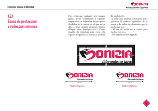 Elementos básicos de Identidad
12
1.2.1
Zonas de protección
y reducción mínimas
Para evitar que cualquier otra imagen
gráfica invada visualmente al logotipo
corporativos, se dispondrá de un espacio
alrededor de la marca en el que no se
deberá situar ningún elemento (textos,
dibujos, otros logotipos, etc.). Como
medida de referencia para crear este
espacio de seguridad se tomará la anchura
del símbolo (A).
La reducción mínima aconsejada para
garantizar la correcta legibilidad de la
marca y de todos los elementos que la
conforman será:
- 40 mm de ancho en la marca para
medios impresos.
- 114 px para medios digitales
Medios Impresos Medios Digitales
40 mm 114 px
 