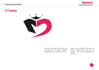 Elementos básicos de Identidad
6
El isotipo corporativo inscribe la letra
“M” inicial de mi nombre, “Mónica”
acompañado de una corona en la parte
superior que representa liderazgo, en
cuanto a la parte creativa, este a su vez
siempre debe estar acompañado del
logotipo.
 
