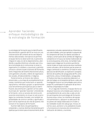 Manual de herramientas participativas para la identificación, documentación y gestión de las manifestaciones del PCI
19
La estrategia de formación para la identificación,
documentación y gestión del PCI se inició con una
caracterización del contexto de los seis departa-
mentos seleccionados. Este ejercicio le permitió
al equipo técnico la observación de un panorama
integral en cada uno de los departamentos, aten-
diendo a aquellas dinámicas culturales que vincu-
lan el entretejido de lo institucional, lo social, lo
organizativo, lo cotidiano y coyuntural, y permitió
convocar a actores locales al proceso de formación,
tanto integrantes del Sistema Nacional de Cultura,
como gestores culturales y líderes de organizacio-
nes sociales, afrodescendientes e indígenas.
Posteriormente, se hicieron dos talleres
presenciales y una etapa de acompañamiento en
campo, momentos que involucraron un aprendi-
zaje práctico, individual y grupal. La aproximación
a las herramientas participativas para la identi-
ficación, documentación y gestión se hizo sobre
el principio de “aprender haciendo”, entendiendo
la formación, como un proceso de construcción
social de conocimiento, en el que no solo se privi-
legian los contenidos formales, sino también las
posibilidades de construir sentido y significado a
partir de las experiencias de vida de quienes inte-
ractúan en los espacios de formación.
El primer taller llevó a los participantes a
comprender y vivenciar distintas herramientas parti-
cipativas que sirvieron para el reconocimiento de las
expresiones culturales representativas inherentes a
sus colectividades, como por ejemplo: la piquería de
los campesinos del Cesar, los saberes asociados al
manejo y conservación de las semillas de indígenas y
campesinos en el Cauca, las recetas tradicionales de
la cocina boyacense, entre otras. Así también hubo
espacio para indagar por los actores que directa-
mente inciden en la pervivencia de estas manifesta-
ciones culturales y de los factores que las ponen en
riesgo o amenazan su existencia. Con base en estos
ejercicios de identificación, se exploraron conceptos
técnicos de la política de salvaguardia del PCI, como
patrimonio, cultura, inmaterialidad y salvaguardia.
Al finalizar esta fase, los asistentes elaboraron un
plan de trabajo con el propósito de llevar a cabo una
investigación local en sus comunidades acerca de su
propio PCI, sustentada en la aplicación de las herra-
mientas compartidas en el taller.
En un segundo momento, el equipo técnico se
desplazó hasta las comunidades para realizar un
acompañamiento de varios días a cada uno de
los participantes de la estrategia de formación.
Durante estas visitas, los miembros del equipo
retroalimentaron y apoyaron la adecuación de
los planes de trabajo elaborados en el taller a
las realidades locales de cada grupo. Incluso, en
ciertos casos, asistieron a los pobladores locales
y funcionarios en el proceso de convocatoria y
realización de talleres y reuniones.
Aprender haciendo:
enfoque metodológico de
la estrategia de formación
 