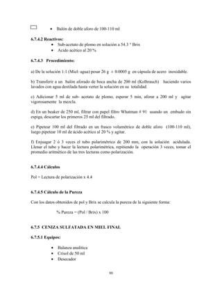 • Balón de doble aforo de 100-110 ml
6.7.4.2 Reactivos:
• Sub-acetato de plomo en solución a 54.3 ° Brix
• Acido acético al 20 %
6.7.4.3 Procedimiento:
a) De la solución 1:1 (Miel: agua) pesar 26 g ± 0.0005 g en cápsula de acero inoxidable.
b) Transferir a un balón aforado de boca ancha de 200 ml (Kolhrauch) haciendo varios
lavados con agua destilada hasta verter la solución en su totalidad.
c) Adicionar 5 ml de sub- acetato de plomo, esperar 5 min, aforar a 200 ml y agitar
vigorosamente la mezcla.
d) En un beaker de 250 ml, filtrar con papel filtro Whatman # 91 usando un embudo sin
espiga, descartar los primeros 25 ml del filtrado.
e) Pipetear 100 ml del filtrado en un frasco volumétrico de doble aforo (100-110 ml),
luego pipetear 10 ml de ácido acético al 20 % y agitar.
f) Enjuagar 2 ó 3 veces el tubo polarimétrico de 200 mm, con la solución acidulada.
Llenar el tubo y hacer la lectura polarimétrica, repitiendo la operación 3 veces, tomar el
promedio aritmético de las tres lecturas como polarización.
6.7.4.4 Cálculos
Pol = Lectura de polarización x 4.4
6.7.4.5 Cálculo de la Pureza
Con los datos obtenidos de pol y Brix se calcula la pureza de la siguiente forma:
% Pureza = (Pol / Brix) x 100
6.7.5 CENIZA SULFATADA EN MIEL FINAL
6.7.5.1 Equipos:
• Balanza analítica
• Crisol de 50 ml
• Desecador
80
 
