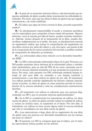 R.– A pesar de no presentar síntomas clínicos, está demostrado que pe-
queñas cantidades de gluten pueden dañar severamente las vellosidades in-
testinales. Por tanto, para que sea eficaz la dieta sin gluten hay que seguirla
estrictamente y de modo indefinido.
P.– El celíaco que sigue de forma correcta la dieta ¿necesita supervisión
médica?
R.– Es absolutamente imprescindible el acudir a revisiones periódicas
con los especialistas para comprobar el buen estado del paciente. Algunos
síntomas, como la anemia por falta de hierro, pueden necesitar tratamien-
to. Además, incluso después de la instauración de la dieta, pueden des-
arrollarse malignizaciones en el adulto. Así pues, es absolutamente esencial
un seguimiento médico que incluya la comprobación del seguimiento de
una dieta correcta por parte del celíaco y, por otra parte, una puesta al día
de la composición de los nuevos productos del mercado y posibles cambios
de composición de alimentos ya existentes.
P.– ¿La enfermedad celíaca tiene relación con la dermatitis herpetifor-
me (DH)?
R.– La DH es denominada enfermedad celíaca de la piel. Personas con
DH pueden presentar claros síntomas de la enfermedad celíaca o también
estar asintomáticas, pero en más del 90% de los casos, presentan una le-
sión de la mucosa intestinal semejante a la que presentan los pacientes ce-
líacos. Por tanto, todo paciente con DH confirmada mediante biopsia to-
mada de piel sana debe ser sometido a una biopsia intestinal y
posteriormente a una dieta estricta sin gluten de por vida. El tratamiento
con sulfona permite controlar rápidamente las lesiones cutáneas especial-
mente el prurito. La dieta sin gluten en estos pacientes permite la norma-
lización de la mucosa intestinal y evita las complicaciones anteriormente
descritas.
P.– ¿El tratamiento con sulfona es suficiente para una persona diag-
nosticada con DH y que no presente síntomas gastrointestinales?
R.– En la DH se complementan los tratamientos de sulfona con dieta
exenta de gluten. La dieta sin gluten permite reducir la cantidad de sulfona
o, incluso en muchos casos, su suspensión en el futuro. Por otro lado, el
tratamiento con sulfona no tiene acción alguna sobre la mucosa intestinal
que sólo se normalizará con una dieta exenta de gluten.
P.– ¿Las repercusiones a largo plazo del no seguimiento de una dieta
sin gluten para una persona con dermatitis herpetiforme son las mismas
que para un celíaco?
R.– El paciente con DH se comporta igual que el celíaco, por lo tanto
las repercusiones futuras pueden ser las mismas.
138
 