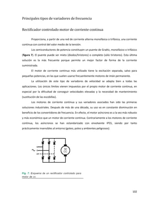 102
Principales tipos de variadores de frecuencia
Rectificador controlado motor de corriente continua
Proporciona, a partir de una red de corriente alterna monofásica o trifásica, una corriente
continua con control del valor medio de la tensión.
Los semiconductores de potencia constituyen un puente de Graëtz, monofásico o trifásico
(figura 7). El puente puede ser mixto (diodos/tiristores) o completo (sólo tiristores). Esta última
solución es la más frecuente porque permite un mejor factor de forma de la corriente
suministrada.
El motor de corriente continua más utilizado tiene la excitación separada, salvo para
pequeñas potencias, en las que suelen usarse frecuentemente motores de imán permanente.
La utilización de este tipo de variadores de velocidad se adapta bien a todas las
aplicaciones. Los únicos límites vienen impuestos por el propio motor de corriente continua, en
especial por la dificultad de conseguir velocidades elevadas y la necesidad de mantenimiento
(sustitución de las escobillas).
Los motores de corriente continua y sus variadores asociados han sido las primeras
soluciones industriales. Después de más de una década, su uso va en constante disminución en
beneficio de los convertidores de frecuencia. En efecto, el motor asíncrono es a la vez más robusto
y más económico que un motor de corriente continua. Contrariamente a los motores de corriente
continua, los asíncronos se han estandarizado con envolvente IP55, siendo por tanto
prácticamente insensibles al entorno (goteo, polvo y ambientes peligrosos).
 