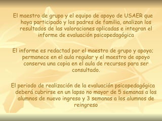 El maestro de grupo y el equipo de apoyo de USAER que haya participado y los padres de familia, analizan los resultados de las valoraciones aplicadas e integran el informe de evaluación psicopedagógica El informe es redactad por el maestro de grupo y apoyo; permanece en el aula regular y el maestro de apoyo conserva una copia en el aula de recursos para ser consultado. El periodo de realización de la evaluación psicopedagógica deberá cubrirse en un lapso no mayor de 5 semanas a los alumnos de nuevo ingreso y 3 semanas a los alumnos de reingreso 