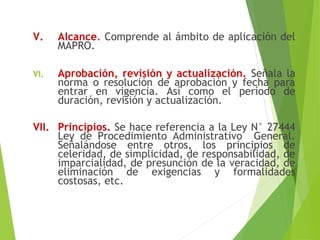 V. Alcance. Comprende al ámbito de aplicación del
MAPRO.
VI. Aprobación, revisión y actualización. Señala la
norma o resolución de aprobación y fecha para
entrar en vigencia. Así como el período de
duración, revisión y actualización.
VII. Principios. Se hace referencia a la Ley N° 27444
Ley de Procedimiento Administrativo General.
Señalándose entre otros, los principios de
celeridad, de simplicidad, de responsabilidad, de
imparcialidad, de presunción de la veracidad, de
eliminación de exigencias y formalidades
costosas, etc.
 