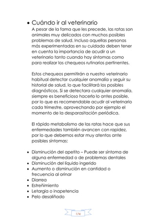 174
 Cuándo ir al veterinario
A pesar de la fama que les precede, las ratas son
animales muy delicados con muchos posibles
problemas de salud. Incluso aquellas personas
más experimentadas en su cuidado deben tener
en cuenta la importancia de acudir a un
veterinario tanto cuando hay síntomas como
para realizar los chequeos rutinarios pertinentes.
Estos chequeos permitirán a nuestro veterinario
habitual detectar cualquier anomalía y seguir su
historial de salud, lo que facilitará los posibles
diagnósticos. Si se detectara cualquier anomalía,
siempre es beneficioso hacerlo lo antes posible,
por lo que es recomendable acudir al veterinario
cada trimestre, aprovechando por ejemplo el
momento de la desparasitación periódica.
El rápido metabolismo de las ratas hace que sus
enfermedades también avancen con rapidez,
por lo que debemos estar muy atentos ante
posibles síntomas:
 Disminución del apetito – Puede ser síntoma de
alguna enfermedad o de problemas dentales
 Disminución del líquido ingerido
 Aumento o disminución en cantidad o
frecuencia al orinar
 Diarrea
 Estreñimiento
 Letargia o inapetencia
 Pelo desaliñado
 