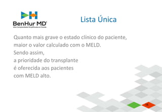 Lista Única
Quanto mais grave o estado clínico do paciente,
maior o valor calculado com o MELD.
Sendo assim,
a prioridade do transplante
é oferecida aos pacientes
com MELD alto.
16
 