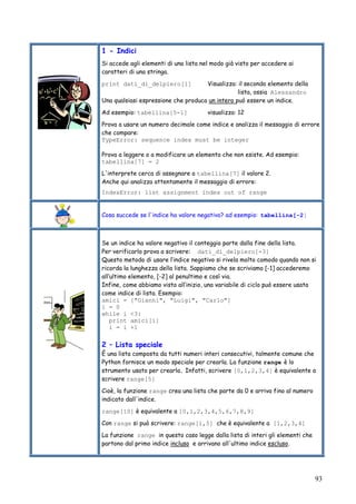 93
1 - Indici
Si accede agli elementi di una lista nel modo già visto per accedere ai
caratteri di una stringa.
print dati_di_delpiero[1] Visualizza: il secondo elemento della
lista, ossia Alessandro
Una qualsiasi espressione che produca un intero può essere un indice.
Ad esempio: tabellina[5-1] visualizza: 12
Prova a usare un numero decimale come indice e analizza il messaggio di errore
che compare:
TypeError: sequence index must be integer
Prova a leggere o a modificare un elemento che non esiste. Ad esempio:
tabellina[7] = 2
L'interprete cerca di assegnare a tabellina[7] il valore 2.
Anche qui analizza attentamente il messaggio di errore:
IndexError: list assignment index out of range
Cosa succede se l'indice ha valore negativo? ad esempio: tabellina[-2]
Se un indice ha valore negativo il conteggio parte dalla fine della lista.
Per verificarlo prova a scrivere: dati_di_delpiero[-3]
Questo metodo di usare l’indice negativo si rivela molto comodo quando non si
ricorda la lunghezza della lista. Sappiamo che se scriviamo [-1] accederemo
all’ultimo elemento, [-2] al penultimo e così via.
Infine, come abbiamo visto all’inizio, una variabile di ciclo può essere usata
come indice di lista. Esempio:
amici = ["Gianni", "Luigi", "Carlo"]
i = 0
while i <3:
print amici[i]
i = i +1
2 – Lista speciale
È una lista composta da tutti numeri interi consecutivi, talmente comune che
Python fornisce un modo speciale per crearla. La funzione range è lo
strumento usato per crearla. Infatti, scrivere [0,1,2,3,4] è equivalente a
scrivere range[5]
Cioè, la funzione range crea una lista che parte da 0 e arriva fino al numero
indicato dall'indice.
range[10] è equivalente a [0,1,2,3,4,5,6,7,8,9]
Con range si può scrivere: range[1,5] che è equivalente a [1,2,3,4]
La funzione range in questo caso legge dalla lista di interi gli elementi che
partono dal primo indice incluso e arrivano all'ultimo indice escluso.
 