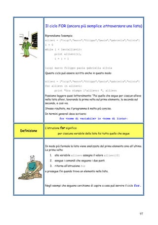 97
Il ciclo FOR (ancora più semplice attraversare una lista)
Riprendiamo l’esempio:
allievi = ["luigi","marco","filippo","paola","gabriella","silvia"]
i = 0
while i < len(allievi):
print allievi[i],
i = i + 1
luigi marco filippo paola gabriella silvia
Questo ciclo può essere scritto anche in questo modo:
allievi = ["luigi","marco","filippo","paola","gabriella","silvia"]
for allievo in allievi:
print "Ora stampo l'allievo: ", allievo
Possiamo leggere quasi letteralmente: “Fai quello che segue per ciascun allievo
nella lista allievi, lavorando la prima volta sul primo elemento, la seconda sul
secondo, e cosi via.
Stesso risultato, ma il programma è molto più conciso.
In termini generali devo scrivere:
for <nome di variabile> in <nome di lista>:
Definizione
L’istruzione for significa:
per ciascuna variabile della lista fai tutto quello che segue
In modo più formale la lista viene analizzata dal primo elemento sino all'ultimo.
La prima volta:
1. alla variabile allievo assegna il valore allievi[0]
2. esegue i comandi che seguono i due punti
3. ritorna all’istruzione for
e prosegue fin quando trova un elemento nella lista.
Negli esempi che seguono cerchiamo di capire a cosa può servire il ciclo for.
 