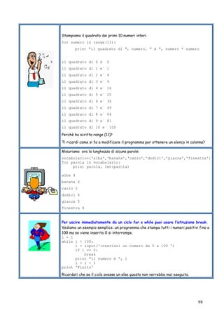 98
Stampiamo il quadrato dei primi 10 numeri interi.
for numero in range(11):
print "il quadrato di ", numero, " è ", numero * numero
il quadrato di 0 è 0
il quadrato di 1 e` 1
il quadrato di 2 e` 4
il quadrato di 3 e` 9
il quadrato di 4 e` 16
il quadrato di 5 e` 25
il quadrato di 6 e` 36
il quadrato di 7 e` 49
il quadrato di 8 e` 64
il quadrato di 9 e` 81
il quadrato di 10 e` 100
Perchè ho scritto range (11)?
Ti ricordi come si fa a modificare il programma per ottenere un elenco in colonna?
Misuriamo ora la lunghezza di alcune parole:
vocabolario=['alba','banana','carro','dodici','giacca','finestra']
for parola in vocabolario:
print parola, len(parola)
alba 4
banana 6
carro 5
dodici 6
giacca 5
finestra 8
Per uscire immediatamente da un ciclo for o while puoi usare l’istruzione break.
Vediamo un esempio semplice: un programma che stampa tutti i numeri positivi fino a
100 ma se viene inserito 0 si interrompe.
i = 1
while i < 100:
i = input('inserisci un numero da 0 a 100 ')
if i == 0:
break
print "il numero è ", i
i = i + 1
print 'Finito'
Ricordati che se il ciclo avesse un else questo non verrebbe mai eseguito.
 