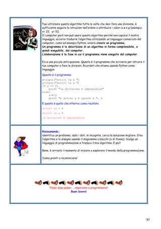 XI
Puoi utilizzare questo algoritmo tutte le volte che devi fare una divisione, è
sufficiente seguire le istruzioni nell’ordine e attribuire i valori a x e y (esempio:
x= 22; y= 11).
Il computer però non può usare questo algoritmo perché non capisce il nostro
linguaggio, occorre tradurre l’algoritmo utilizzando un linguaggio conosciuto dal
computer, come ad esempio Python, ovvero creare un programma.
Un programma è la descrizione di un algoritmo in forma comprensibile, e
quindi eseguibile, dal computer.
L’elaborazione è la fase in cui il programma viene eseguito dal computer.
Ecco una piccola anticipazione. Questo è il programma che scriverai per istruire il
tuo computer a fare le divisioni. Ricordati che stiamo usando Python come
linguaggio.
Questo è il programma:
x=input("scrivi la x ")
y=input("scrivi la y ")
if y == 0:
print "la divisione è impossibile"
else:
z=x/y
print "x diviso y è uguale a ", z
E questo è quello che otterrai come risultato:
scrivi la x 6
scrivi la y 0
la divisione è impossibile
Riassumendo:
identifico un problema, isolo i dati, le incognite, cerco la soluzione migliore. Creo
l’algoritmo e lo disegno usando il diagramma a blocchi (o di flusso). Scelgo un
linguaggio di programmazione e traduco il mio algoritmo. E poi?
Bene, è arrivato il momento di iniziare a esplorare il mondo della programmazione.
Siamo pronti a incominciare!
Passo dopo passo……impariamo a programmare!
Buon lavoro!
 