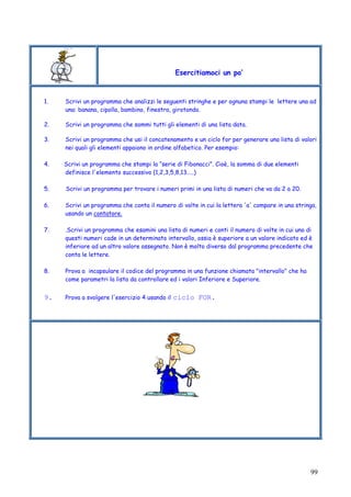 99
Esercitiamoci un po’
1. Scrivi un programma che analizzi le seguenti stringhe e per ognuna stampi le lettere una ad
una: banana, cipolla, bambino, finestra, girotondo.
2. Scrivi un programma che sommi tutti gli elementi di una lista data.
3. Scrivi un programma che usi il concatenamento e un ciclo for per generare una lista di valori
nei quali gli elementi appaiono in ordine alfabetico. Per esempio:
4. Scrivi un programma che stampi la “serie di Fibonacci”. Cioè, la somma di due elementi
definisce l'elemento successivo (1,2,3,5,8,13…..)
5. Scrivi un programma per trovare i numeri primi in una lista di numeri che va da 2 a 20.
6. Scrivi un programma che conta il numero di volte in cui la lettera 'a' compare in una stringa,
usando un contatore.
7. .Scrivi un programma che esamini una lista di numeri e conti il numero di volte in cui uno di
questi numeri cade in un determinato intervallo, ossia è superiore a un valore indicato ed è
inferiore ad un altro valore assegnato. Non è molto diverso dal programma precedente che
conta le lettere.
8. Prova a incapsulare il codice del programma in una funzione chiamata "intervallo" che ha
come parametri la lista da controllare ed i valori Inferiore e Superiore.
9. Prova a svolgere l'esercizio 4 usando il ciclo FOR.
 