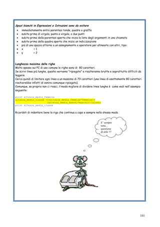 101
Spazi bianchi in Espressioni e Istruzioni sono da evitare
• immediatamente entro parentesi tonde, quadre o graffe
• subito prima di virgola, punto e virgola, o due punti
• subito prima della parentesi aperta che inizia la lista degli argomenti in una chiamata
• subito prima della quadra aperta che inizia un indicizzazione
• più di uno spazio attorno a un assegnamento o operatore per allinearlo con altri, tipo:
• x = 1
• y = 2
Lunghezza massima delle righe
Molto spesso sui PC di uso comune le righe sono di 80 caratteri.
Se scrivi linee più lunghe, queste verranno "ripiegate" e risulteranno brutte e soprattutto difficili da
leggere.
Cerca quindi di limitare ogni linea a un massimo di 79 caratteri (una linea di esattamente 80 caratteri
rischierebbe infatti di venire comunque ripiegata).
Comunque, se proprio non ci riesci, il modo migliore di dividere linee lunghe è come vedi nell'esempio
seguente:
print altezza_media_femmine
altezza_media_classe =((altezza_media_femmine*femmine)+
(altezza_media_maschi*maschi))/alunni
print altezza_media_classe
Ricordati di indentare bene la riga che continua a capo e sempre nello stesso modo.
E’ sempre
tutta…
questione
di stile !!!
 