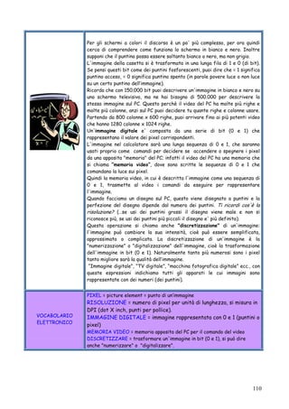 110
Per gli schermi a colori il discorso è un po' più complesso, per ora quindi
cerca di comprendere come funziona lo schermo in bianco e nero. Inoltre
supponi che il puntino possa essere soltanto bianco o nero, ma non grigio.
L'immagine della casetta si è trasformata in una lunga fila di 1 e 0 (di bit).
Se pensi questi bit come dei puntini fosforescenti, puoi dire che = 1 significa
puntino acceso, = 0 significa puntino spento (in parole povere luce o non luce
su un certo puntino dell’immagine).
Ricorda che con 150.000 bit puoi descrivere un'immagine in bianco e nero su
uno schermo televisivo, ma ne hai bisogno di 500.000 per descrivere la
stessa immagine sul PC. Questo perchè il video del PC ha molte più righe e
molte più colonne, anzi sul PC puoi decidere tu quante righe e colonne usare.
Partendo da 800 colonne x 600 righe, puoi arrivare fino ai più potenti video
che hanno 1280 colonne x 1024 righe.
Un'immagine digitale e' composta da una serie di bit (0 e 1) che
rappresentano il valore dei pixel corrispondenti.
L'immagine nel calcolatore sarà una lunga sequenza di 0 e 1, che saranno
usati proprio come comandi per decidere se accendere o spegnere i pixel
da una apposita "memoria" del PC; infatti il video del PC ha una memoria che
si chiama “memoria video”, dove sono scritte le sequenze di 0 e 1 che
comandano la luce sui pixel.
Quindi la memoria video, in cui è descritta l'immagine come una sequenza di
0 e 1, trasmette al video i comandi da eseguire per rappresentare
l'immagine.
Quando facciamo un disegno sul PC, questo viene disegnato a puntini e la
perfezione del disegno dipende dal numero dei puntini. Ti ricordi cos'è la
risoluzione? (…se usi dei puntini grossi il disegno viene male e non si
riconosce più, se usi dei puntini più piccoli il disegno e' più definito).
Questa operazione si chiama anche "discretizzazione" di un'immagine:
l'immagine può cambiare la sua intensità, cioè può essere semplificata,
approssimata o complicata. La discretizzazione di un'immagine è la
"numerizzazione" o "digitalizzazione" dell'immagine, cioè la trasformazione
dell'immagine in bit (0 e 1). Naturalmente tanto più numerosi sono i pixel
tanto migliore sarà la qualità dell’immagine.
“Immagine digitale”, “TV digitale”, “macchina fotografica digitale” ecc., con
queste espressioni indichiamo tutti gli apparati le cui immagini sono
rappresentate con dei numeri (dei puntini).
VOCABOLARIO
ELETTRONICO
PIXEL = picture element = punto di un’immagine
RISOLUZIONE = numero di pixel per unità di lunghezza, si misura in
DPI (dot X inch, punti per pollice).
IMMAGINE DIGITALE = immagine rappresentata con 0 e 1 (puntini o
pixel)
MEMORIA VIDEO = memoria apposita del PC per il comando del video
DISCRETIZZARE = trasformare un'immagine in bit (0 e 1), si può dire
anche "numerizzare" o "digitalizzare".
 